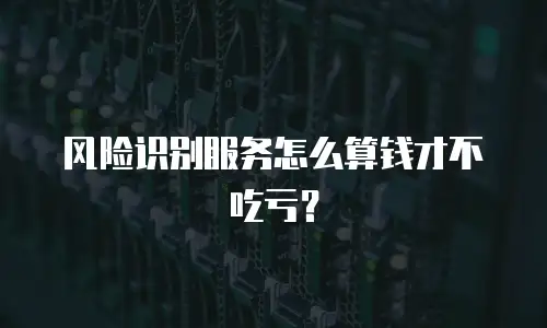 风险识别服务怎么算钱才不吃亏？