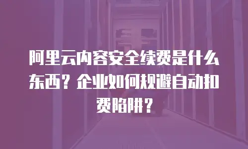 阿里云内容安全续费是什么东西？企业如何规避自动扣费陷阱？