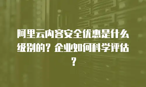 阿里云内容安全优惠是什么级别的？企业如何科学评估？