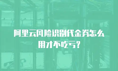 阿里云风险识别代金券怎么用才不吃亏？