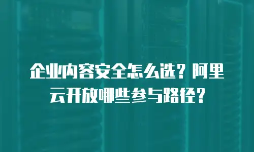 企业内容安全怎么选？阿里云开放哪些参与路径？