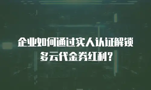 企业如何通过实人认证解锁多云代金券红利？