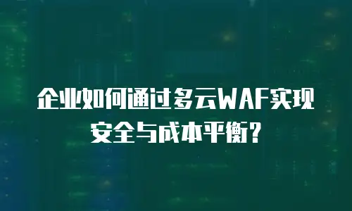 企业如何通过多云WAF实现安全与成本平衡？