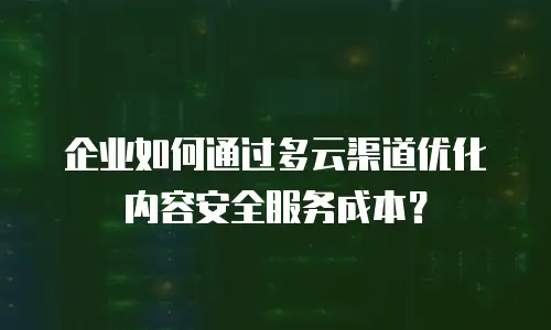 企业如何通过多云渠道优化内容安全服务成本？