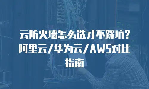 云防火墙怎么选才不踩坑？阿里云/华为云/AWS对比指南