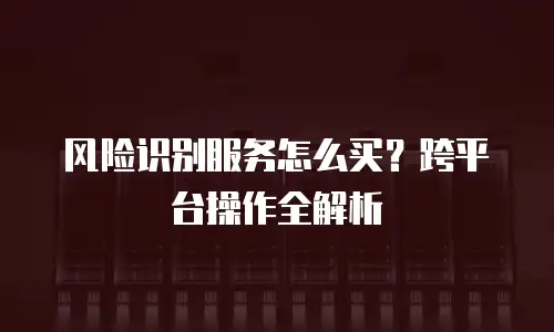 风险识别服务怎么买？跨平台操作全解析