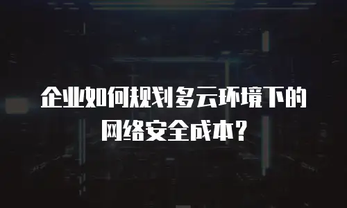 企业如何规划多云环境下的网络安全成本？