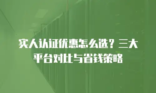 实人认证优惠怎么选？三大平台对比与省钱策略