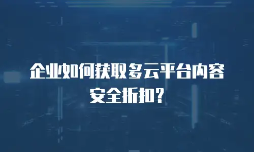 企业如何获取多云平台内容安全折扣？