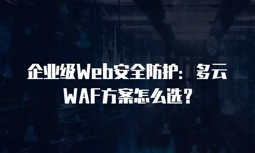 企业级Web安全防护：多云WAF方案怎么选？
