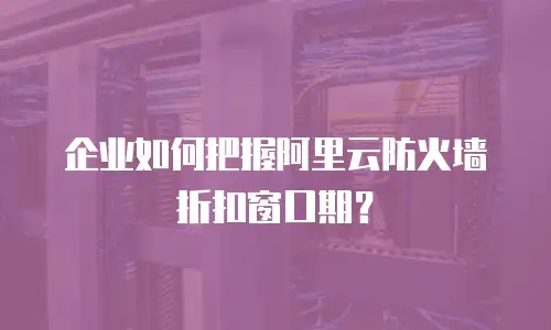 企业如何把握阿里云防火墙折扣窗口期？