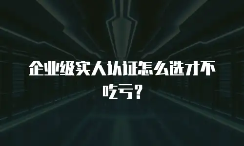 企业级实人认证怎么选才不吃亏？