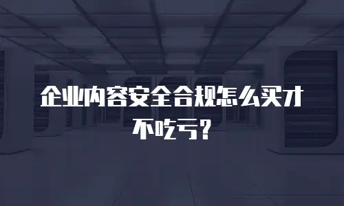 企业内容安全合规怎么买才不吃亏？