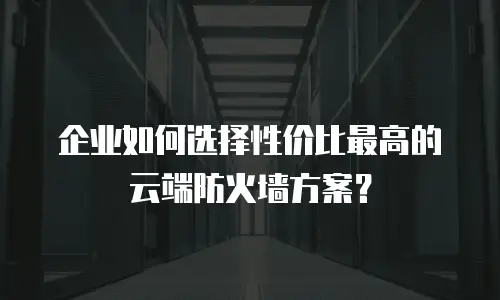 企业如何选择性价比最高的云端防火墙方案？