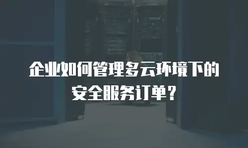 企业如何管理多云环境下的安全服务订单？