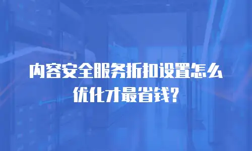 内容安全服务折扣设置怎么优化才最省钱？