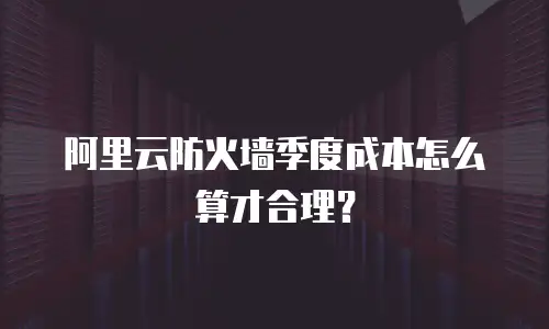 阿里云防火墙季度成本怎么算才合理？