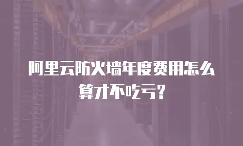 阿里云防火墙年度费用怎么算才不吃亏？