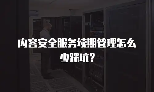 内容安全服务续期管理怎么少踩坑？