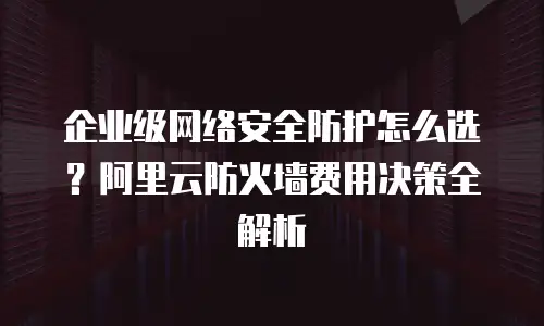 企业级网络安全防护怎么选？阿里云防火墙费用决策全解析
