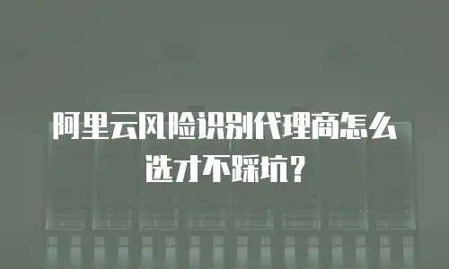 阿里云风险识别代理商怎么选才不踩坑？