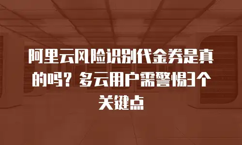 阿里云风险识别代金券是真的吗？多云用户需警惕3个关键点