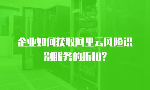 企业如何获取阿里云风险识别服务的折扣？