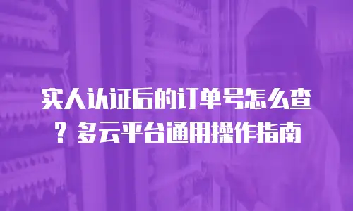 实人认证后的订单号怎么查？多云平台通用操作指南