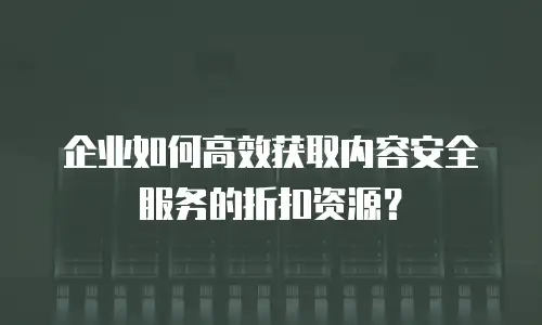 企业如何高效获取内容安全服务的折扣资源？