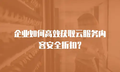 企业如何高效获取云服务内容安全折扣？