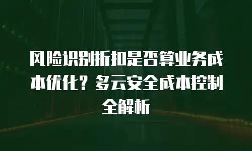 风险识别折扣是否算业务成本优化？多云安全成本控制全解析