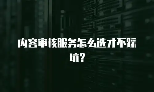 内容审核服务怎么选才不踩坑？