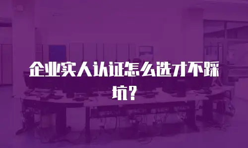 企业实人认证怎么选才不踩坑？
