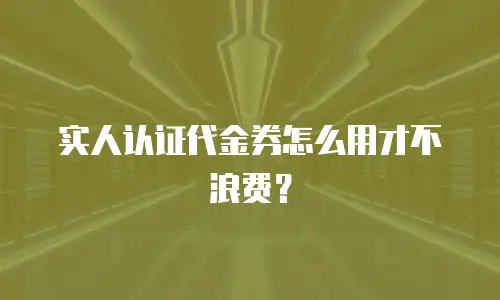 实人认证代金券怎么用才不浪费？