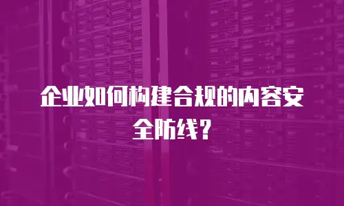 企业如何构建合规的内容安全防线？