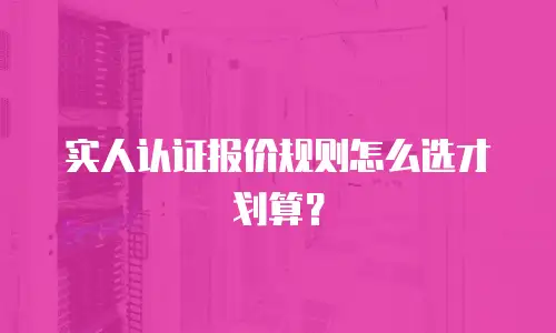 实人认证报价规则怎么选才划算？