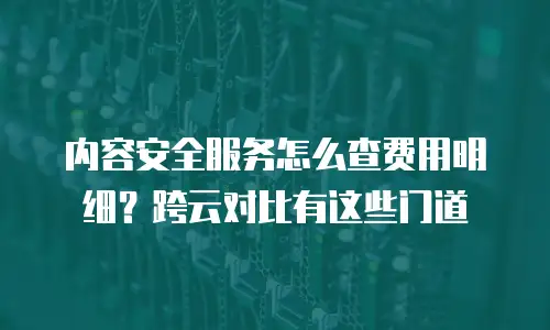 内容安全服务怎么查费用明细？跨云对比有这些门道