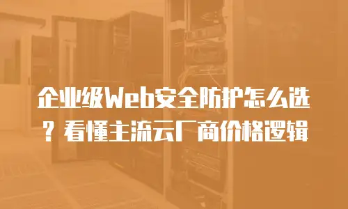 企业级Web安全防护怎么选？看懂主流云厂商价格逻辑