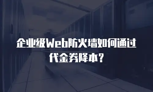 企业级Web防火墙如何通过代金券降本？