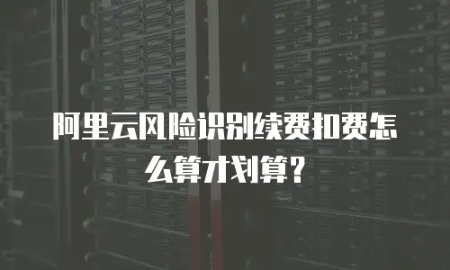 阿里云风险识别续费扣费怎么算才划算？