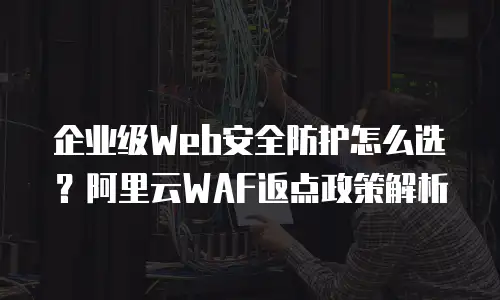 企业级Web安全防护怎么选？阿里云WAF返点政策解析