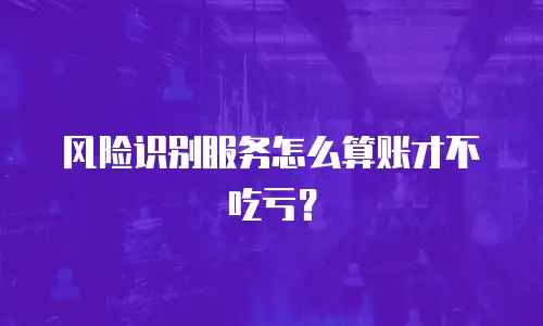 风险识别服务怎么算账才不吃亏？