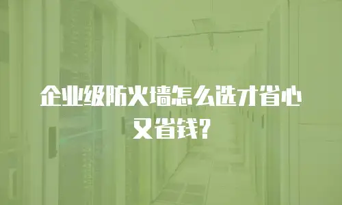 企业级防火墙怎么选才省心又省钱？