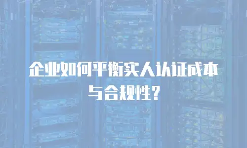企业如何平衡实人认证成本与合规性？