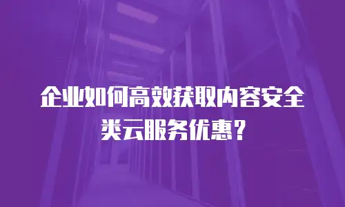 企业如何高效获取内容安全类云服务优惠？