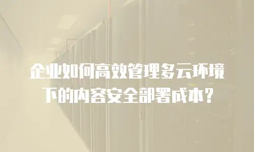 企业如何高效管理多云环境下的内容安全部署成本？