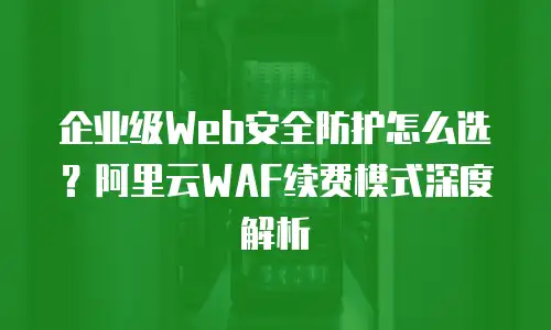 企业级Web安全防护怎么选？阿里云WAF续费模式深度解析