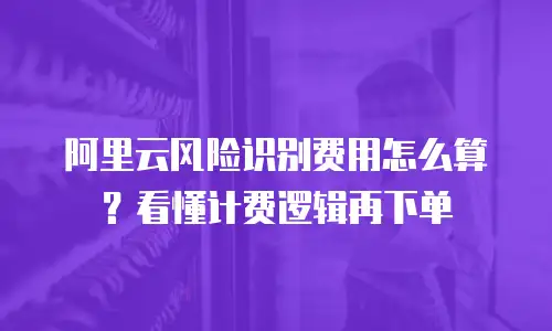 阿里云风险识别费用怎么算？看懂计费逻辑再下单