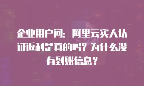 企业用户问：阿里云实人认证返利是真的吗？为什么没有到账信息？