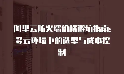 阿里云防火墙价格避坑指南：多云环境下的选型与成本控制
